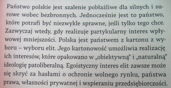 [Pastwo polskie jest szalenie pobaliwe dla silnych i surowe wobec bezbronnych. Jednoczenie jest to pastwo, ktre potrafi by niezwykle sprawne, jeli tylko tego chce. Zazwyczaj wtedy, gdy realizuje partykularny interes wpywowej mniejszoci. Polska jest pastwem z kartonu z wyboru - wyboru elit. Jego kartonowo umoliwia realizacj ich interesw, ktre opakowano w 'obiektywn' i 'naturaln' ideologi patoliberaln. Egoistyczny interes elit zawsze moe si skry za hasami o ochronie wolnego rynku, pastwa prawa, wasnoci prywatnej i wspieraniu przedsibiorczoci.]